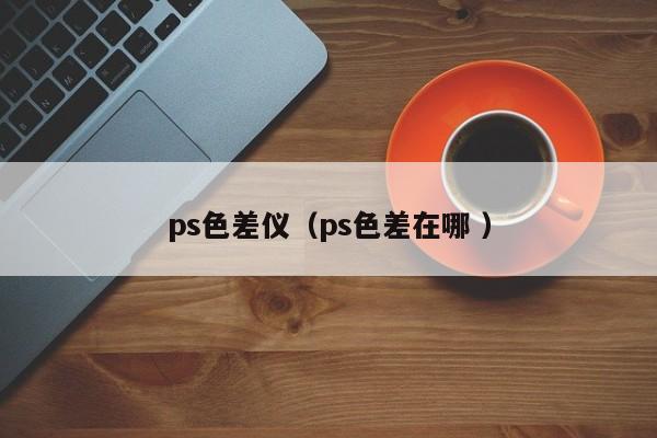 ps色差儀（ps色差在哪 ）