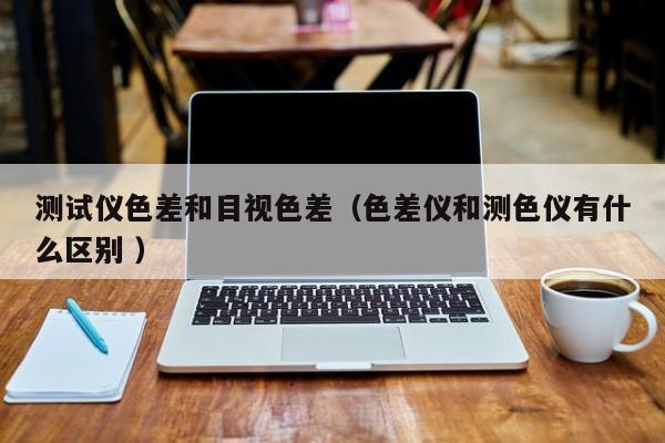 測試儀色差和目視色差（色差儀和測色儀有什么區(qū)別 ）