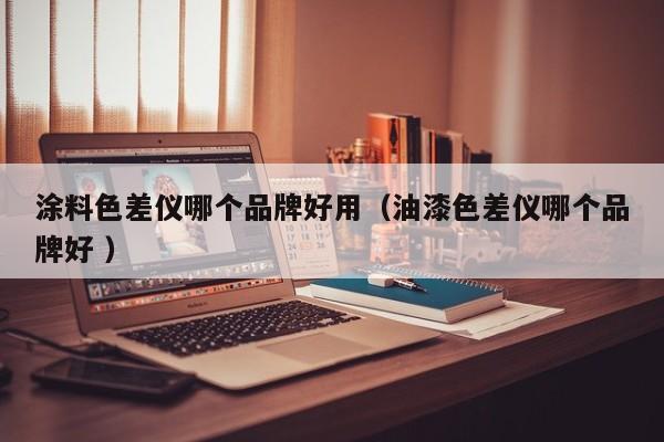 涂料色差儀哪個品牌好用（油漆色差儀哪個品牌好 ）