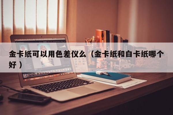 金卡紙可以用色差儀么（金卡紙和白卡紙哪個好 ）