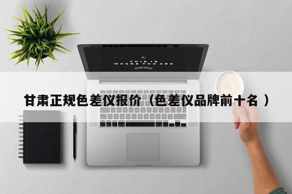 甘肅正規(guī)色差儀報(bào)價(jià)（色差儀品牌前十名 ）