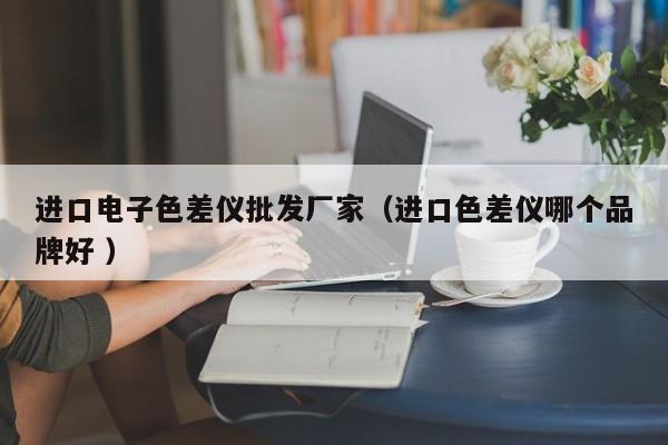 進(jìn)口電子色差儀批發(fā)廠家（進(jìn)口色差儀哪個品牌好 ）