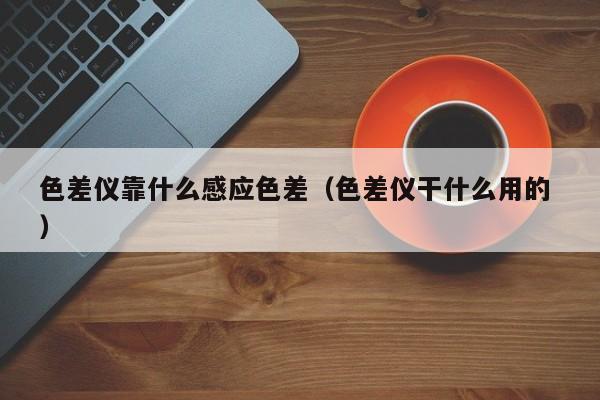 色差儀靠什么感應(yīng)色差（色差儀干什么用的 ）