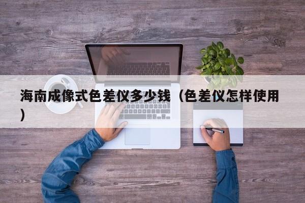 海南成像式色差儀多少錢（色差儀怎樣使用 ）