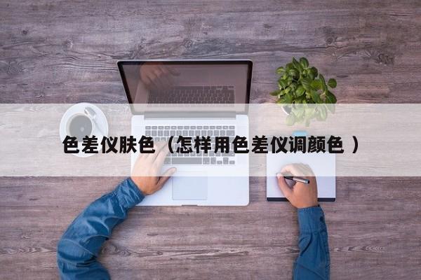 色差儀膚色（怎樣用色差儀調(diào)顏色 ）