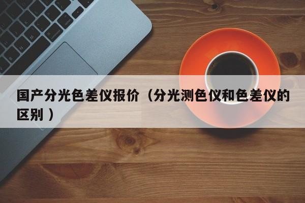 國產(chǎn)分光色差儀報價（分光測色儀和色差儀的區(qū)別 ）