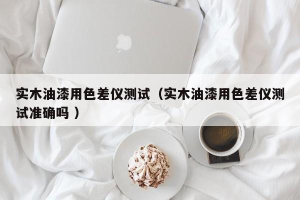實(shí)木油漆用色差儀測試（實(shí)木油漆用色差儀測試準(zhǔn)確嗎 ）