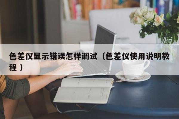 色差儀顯示錯誤怎樣調(diào)試（色差儀使用說明教程 ）