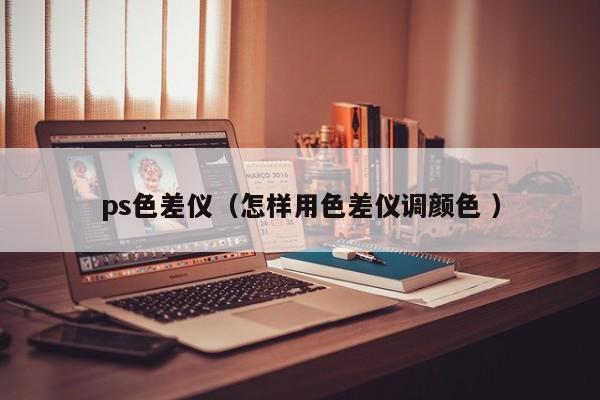 ps色差儀（怎樣用色差儀調顏色 ）