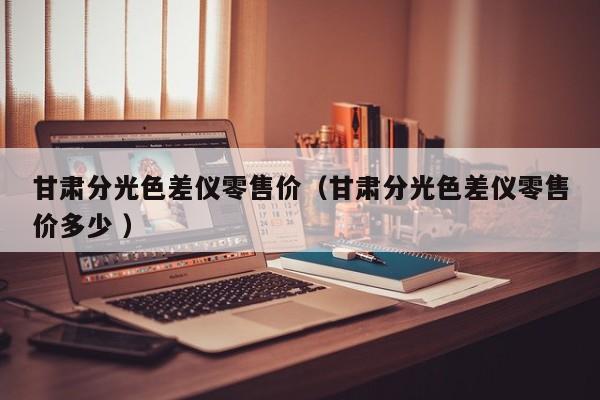 甘肅分光色差儀零售價(jià)（甘肅分光色差儀零售價(jià)多少 ）