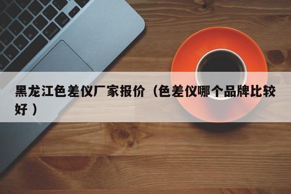 黑龍江色差儀廠家報(bào)價(jià)（色差儀哪個(gè)品牌比較好 ）